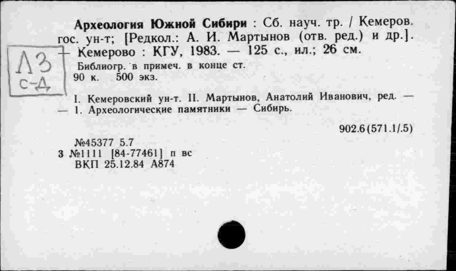 ﻿д Q -- Кемерої
7 \ О Библиогр
Археология Южной Сибири : Сб. науч. тр. І Кемеров. гос. ун-т; [Редкол.: А. И. Мартынов (отв. ред.) и др.].
Кемерово : КГУ, 1983. — 125 с., ил.; 26 см.
>. в примем, в конце ст.
90 к. 500 экз.
I. Кемеровский ун-т. II. Мартынов, Анатолий Иванович, ред. — — 1. Археологические памятники — Сибирь.
№45377 5.7
3 №1111 [84-77461] п вс ВКП 25.12.84 А874
902.6 (571.1/.5)